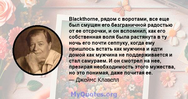 Blackthorne, рядом с воротами, все еще был смущен его безграничной радостью от ее отсрочки, и он вспомнил, как его собственная воля была растянута в ту ночь его почти сеппуку, когда ему пришлось встать как мужчина и