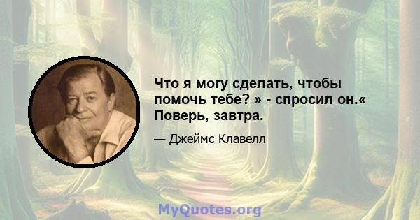 Что я могу сделать, чтобы помочь тебе? » - спросил он.« Поверь, завтра.