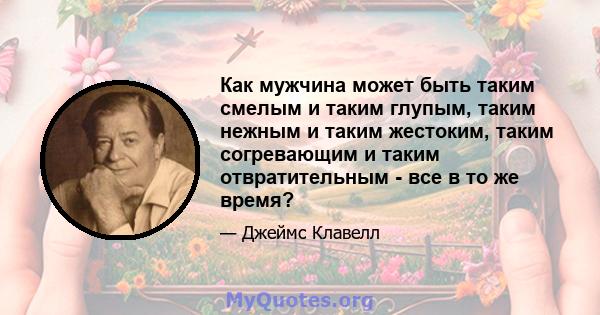 Как мужчина может быть таким смелым и таким глупым, таким нежным и таким жестоким, таким согревающим и таким отвратительным - все в то же время?