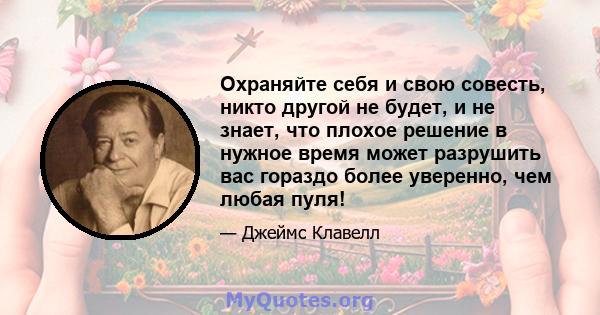 Охраняйте себя и свою совесть, никто другой не будет, и не знает, что плохое решение в нужное время может разрушить вас гораздо более уверенно, чем любая пуля!