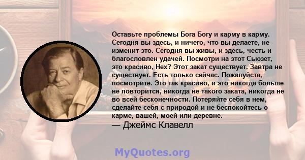 Оставьте проблемы Бога Богу и карму в карму. Сегодня вы здесь, и ничего, что вы делаете, не изменит это. Сегодня вы живы, и здесь, честь и благословлен удачей. Посмотри на этот Сьюзет, это красиво, Нех? Этот закат