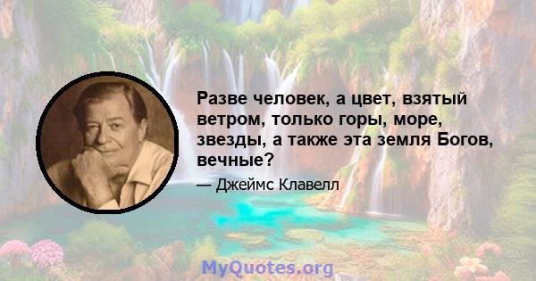 Разве человек, а цвет, взятый ветром, только горы, море, звезды, а также эта земля Богов, вечные?