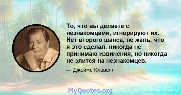 То, что вы делаете с незнакомцами, игнорируют их. Нет второго шанса, не жаль, что я это сделал, никогда не принимаю извинения, но никогда не злится на незнакомцев.