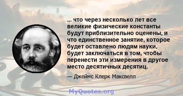 ... что через несколько лет все великие физические константы будут приблизительно оценены, и что единственное занятие, которое будет оставлено людям науки, будет заключаться в том, чтобы перенести эти измерения в другое 