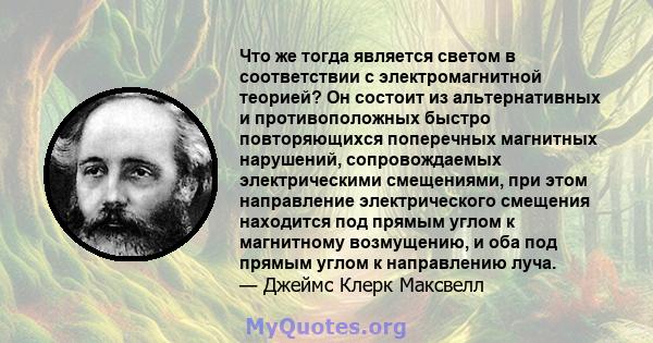 Что же тогда является светом в соответствии с электромагнитной теорией? Он состоит из альтернативных и противоположных быстро повторяющихся поперечных магнитных нарушений, сопровождаемых электрическими смещениями, при