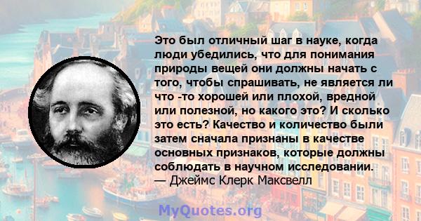 Это был отличный шаг в науке, когда люди убедились, что для понимания природы вещей они должны начать с того, чтобы спрашивать, не является ли что -то хорошей или плохой, вредной или полезной, но какого это? И сколько