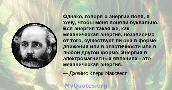 Однако, говоря о энергии поля, я хочу, чтобы меня поняли буквально. Вся энергия такая же, как механическая энергия, независимо от того, существует ли она в форме движения или в эластичности или в любой другой форме.