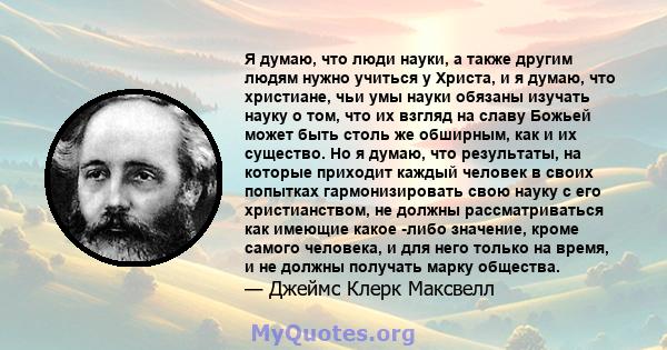 Я думаю, что люди науки, а также другим людям нужно учиться у Христа, и я думаю, что христиане, чьи умы науки обязаны изучать науку о том, что их взгляд на славу Божьей может быть столь же обширным, как и их существо.