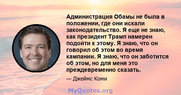 Администрация Обамы не была в положении, где они искали законодательство. Я еще не знаю, как президент Трамп намерен подойти к этому. Я знаю, что он говорил об этом во время кампании. Я знаю, что он заботится об этом,