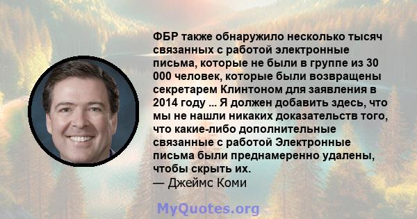 ФБР также обнаружило несколько тысяч связанных с работой электронные письма, которые не были в группе из 30 000 человек, которые были возвращены секретарем Клинтоном для заявления в 2014 году ... Я должен добавить