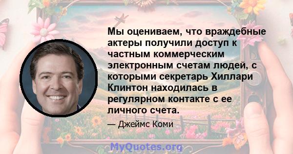 Мы оцениваем, что враждебные актеры получили доступ к частным коммерческим электронным счетам людей, с которыми секретарь Хиллари Клинтон находилась в регулярном контакте с ее личного счета.