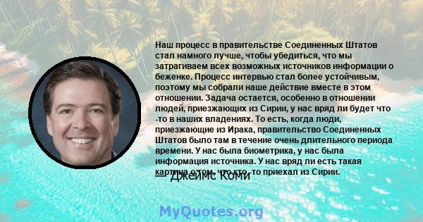 Наш процесс в правительстве Соединенных Штатов стал намного лучше, чтобы убедиться, что мы затрагиваем всех возможных источников информации о беженке. Процесс интервью стал более устойчивым, поэтому мы собрали наше