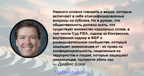 Немного сложно говорить о вещах, которые включают в себя классифицированные вопросы на публике. Но я думаю, что общественность должна знать, что существует множество надзорных слоев, в том числе Суд FISA, надзор за