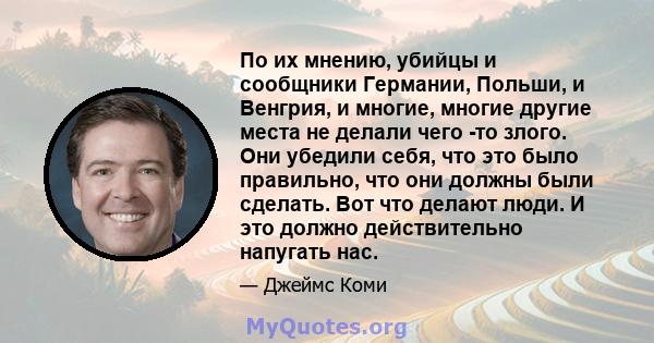 По их мнению, убийцы и сообщники Германии, Польши, и Венгрия, и многие, многие другие места не делали чего -то злого. Они убедили себя, что это было правильно, что они должны были сделать. Вот что делают люди. И это