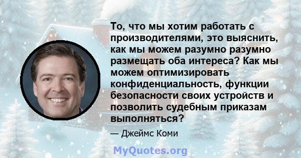 То, что мы хотим работать с производителями, это выяснить, как мы можем разумно разумно размещать оба интереса? Как мы можем оптимизировать конфиденциальность, функции безопасности своих устройств и позволить судебным