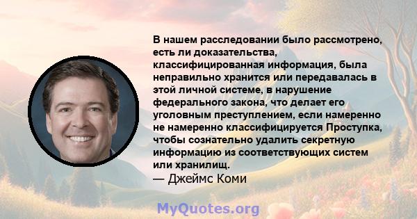 В нашем расследовании было рассмотрено, есть ли доказательства, классифицированная информация, была неправильно хранится или передавалась в этой личной системе, в нарушение федерального закона, что делает его уголовным