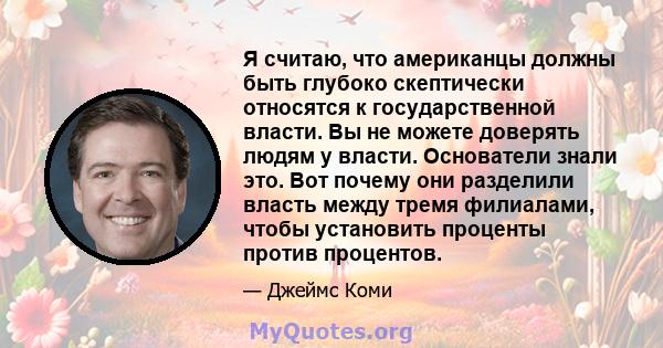 Я считаю, что американцы должны быть глубоко скептически относятся к государственной власти. Вы не можете доверять людям у власти. Основатели знали это. Вот почему они разделили власть между тремя филиалами, чтобы