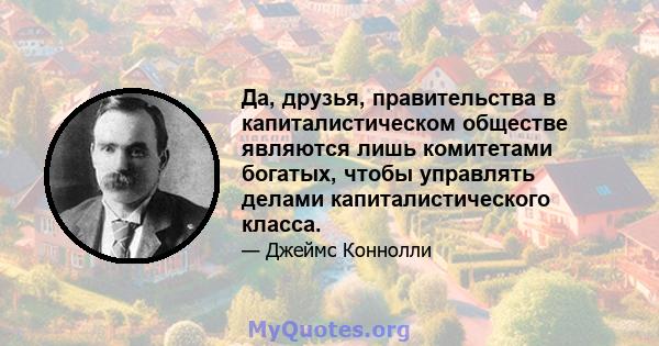 Да, друзья, правительства в капиталистическом обществе являются лишь комитетами богатых, чтобы управлять делами капиталистического класса.