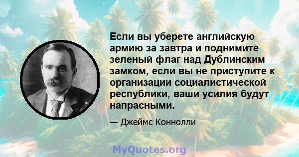 Если вы уберете английскую армию за завтра и поднимите зеленый флаг над Дублинским замком, если вы не приступите к организации социалистической республики, ваши усилия будут напрасными.