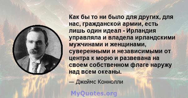 Как бы то ни было для других, для нас, гражданской армии, есть лишь один идеал - Ирландия управляла и владела ирландскими мужчинами и женщинами, суверенными и независимыми от центра к морю и развевана на своем