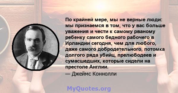 По крайней мере, мы не верные люди: мы признаемся в том, что у вас больше уважения и чести к самому рваному ребенку самого бедного рабочего в Ирландии сегодня, чем для любого, даже самого добродетельного, потомка