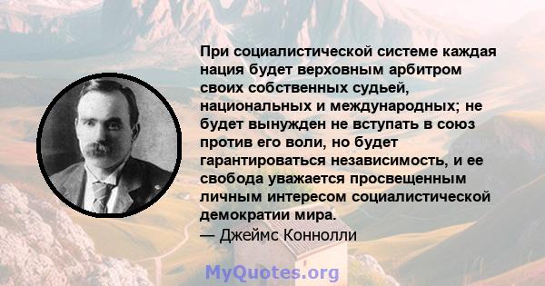 При социалистической системе каждая нация будет верховным арбитром своих собственных судьей, национальных и международных; не будет вынужден не вступать в союз против его воли, но будет гарантироваться независимость, и