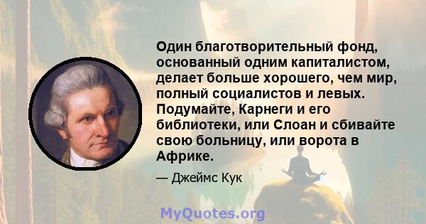 Один благотворительный фонд, основанный одним капиталистом, делает больше хорошего, чем мир, полный социалистов и левых. Подумайте, Карнеги и его библиотеки, или Слоан и сбивайте свою больницу, или ворота в Африке.