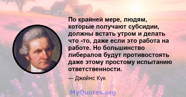 По крайней мере, людям, которые получают субсидии, должны встать утром и делать что -то, даже если это работа на работе. Но большинство либералов будут противостоять даже этому простому испытанию ответственности.