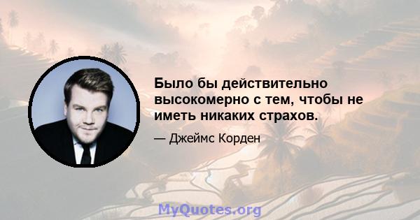 Было бы действительно высокомерно с тем, чтобы не иметь никаких страхов.