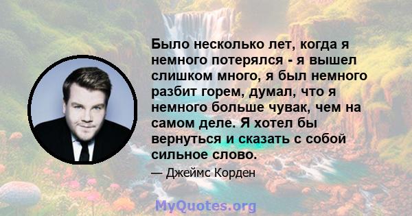 Было несколько лет, когда я немного потерялся - я вышел слишком много, я был немного разбит горем, думал, что я немного больше чувак, чем на самом деле. Я хотел бы вернуться и сказать с собой сильное слово.