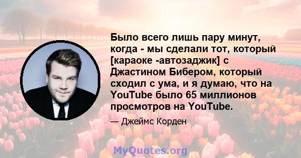 Было всего лишь пару минут, когда - мы сделали тот, который [караоке -автозаджик] с Джастином Бибером, который сходил с ума, и я думаю, что на YouTube было 65 миллионов просмотров на YouTube.