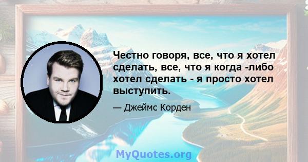 Честно говоря, все, что я хотел сделать, все, что я когда -либо хотел сделать - я просто хотел выступить.