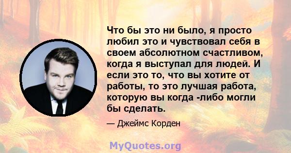 Что бы это ни было, я просто любил это и чувствовал себя в своем абсолютном счастливом, когда я выступал для людей. И если это то, что вы хотите от работы, то это лучшая работа, которую вы когда -либо могли бы сделать.