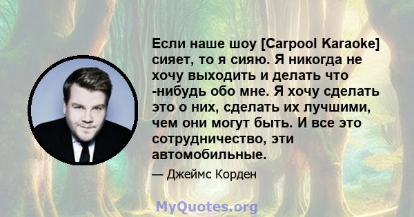 Если наше шоу [Carpool Karaoke] сияет, то я сияю. Я никогда не хочу выходить и делать что -нибудь обо мне. Я хочу сделать это о них, сделать их лучшими, чем они могут быть. И все это сотрудничество, эти автомобильные.