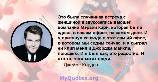 Это была случайная встреча с женщиной в звукозаписывающей компании Мэрайи Кэри, которая была здесь, в нашем офисе, на самом деле. И я притянул ее сюда в этот самый офис, в котором мы сидим сейчас, и я сыграл ей клип