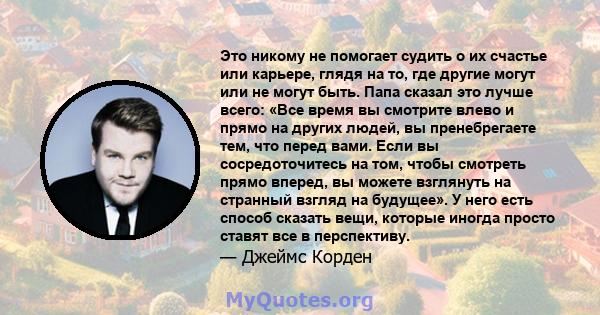 Это никому не помогает судить о их счастье или карьере, глядя на то, где другие могут или не могут быть. Папа сказал это лучше всего: «Все время вы смотрите влево и прямо на других людей, вы пренебрегаете тем, что перед 