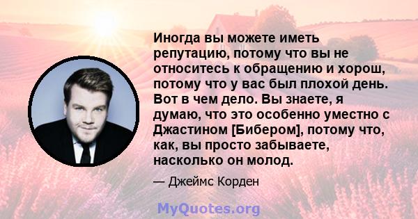 Иногда вы можете иметь репутацию, потому что вы не относитесь к обращению и хорош, потому что у вас был плохой день. Вот в чем дело. Вы знаете, я думаю, что это особенно уместно с Джастином [Бибером], потому что, как,