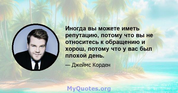 Иногда вы можете иметь репутацию, потому что вы не относитесь к обращению и хорош, потому что у вас был плохой день.