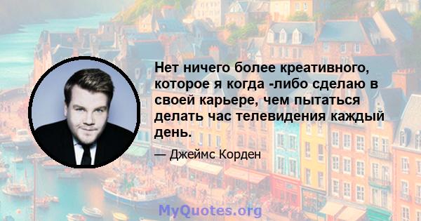 Нет ничего более креативного, которое я когда -либо сделаю в своей карьере, чем пытаться делать час телевидения каждый день.