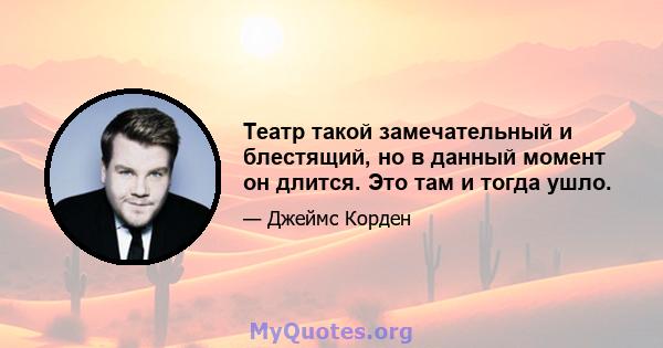 Театр такой замечательный и блестящий, но в данный момент он длится. Это там и тогда ушло.