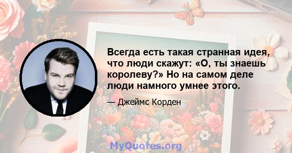 Всегда есть такая странная идея, что люди скажут: «О, ты знаешь королеву?» Но на самом деле люди намного умнее этого.