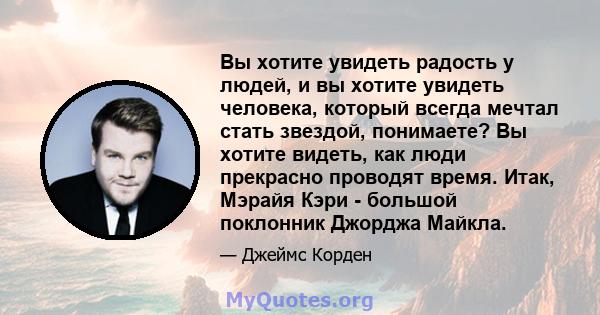 Вы хотите увидеть радость у людей, и вы хотите увидеть человека, который всегда мечтал стать звездой, понимаете? Вы хотите видеть, как люди прекрасно проводят время. Итак, Мэрайя Кэри - большой поклонник Джорджа Майкла.