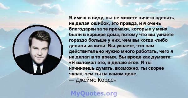 Я имею в виду, вы не можете ничего сделать, не делая ошибок, это правда, и я очень благодарен за те промахи, которые у меня были в карьере дома, потому что вы узнаете гораздо больше у них, чем вы когда -либо делали из