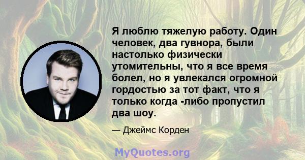 Я люблю тяжелую работу. Один человек, два гувнора, были настолько физически утомительны, что я все время болел, но я увлекался огромной гордостью за тот факт, что я только когда -либо пропустил два шоу.