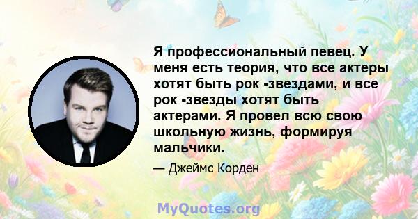 Я профессиональный певец. У меня есть теория, что все актеры хотят быть рок -звездами, и все рок -звезды хотят быть актерами. Я провел всю свою школьную жизнь, формируя мальчики.