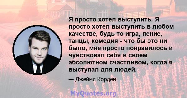 Я просто хотел выступить. Я просто хотел выступить в любом качестве, будь то игра, пение, танцы, комедия - что бы это ни было, мне просто понравилось и чувствовал себя в своем абсолютном счастливом, когда я выступал для 