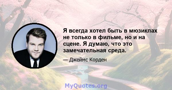 Я всегда хотел быть в мюзиклах не только в фильме, но и на сцене. Я думаю, что это замечательная среда.