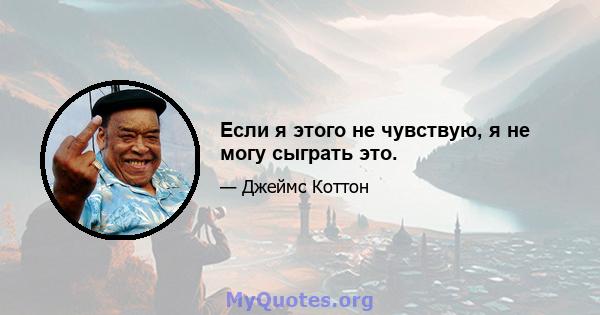 Если я этого не чувствую, я не могу сыграть это.