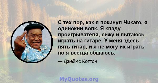 С тех пор, как я покинул Чикаго, я одинокий волк. Я кладу проигрывателя, сижу и пытаюсь играть на гитаре. У меня здесь пять гитар, и я не могу их играть, но я всегда общаюсь.