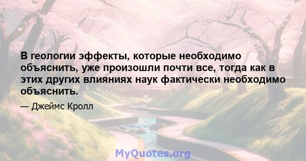 В геологии эффекты, которые необходимо объяснить, уже произошли почти все, тогда как в этих других влияниях наук фактически необходимо объяснить.